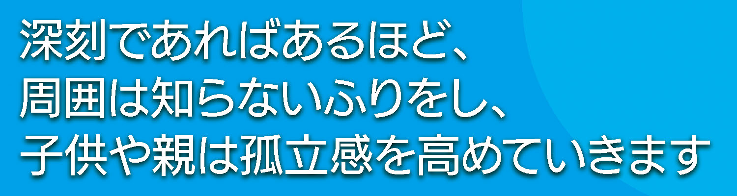 深刻であればあるほど、周囲は知らないふりをし、子供や親は孤立感を高めていきます